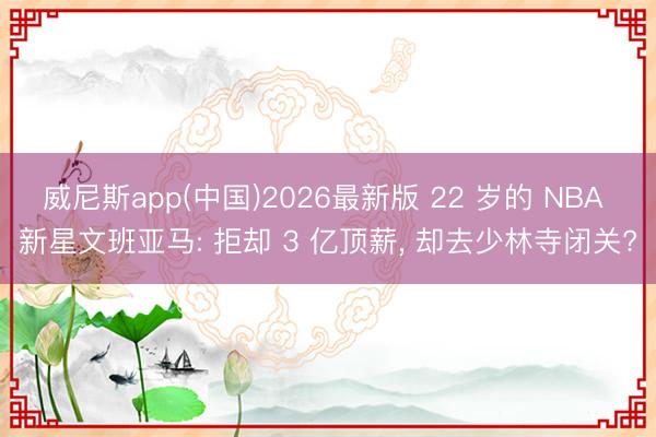 威尼斯app(中国)2026最新版 22 岁的 NBA 新星文班亚马: 拒却 3 亿顶薪, 却去少林寺闭关?