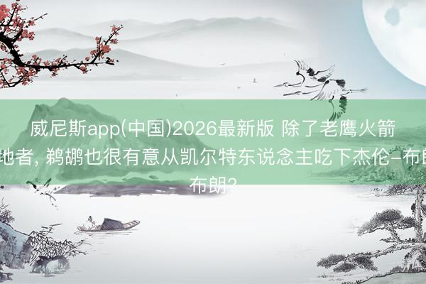 威尼斯app(中国)2026最新版 除了老鹰火箭斥地者, 鹈鹕也很有意从凯尔特东说念主吃下杰伦-布朗?