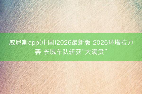 威尼斯app(中国)2026最新版 2026环塔拉力赛 长城车队斩获“大满贯”