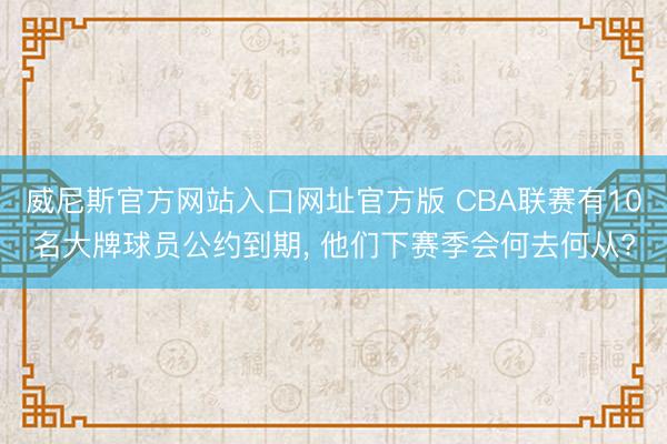威尼斯官方网站入口网址官方版 CBA联赛有10名大牌球员公约到期， 他们下赛季会何去何从?