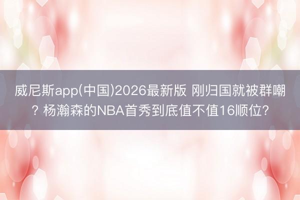 威尼斯app(中国)2026最新版 刚归国就被群嘲? 杨瀚森的NBA首秀到底值不值16顺位?