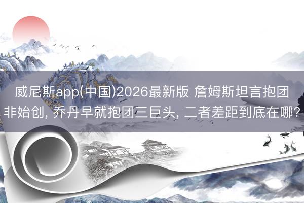 威尼斯app(中国)2026最新版 詹姆斯坦言抱团非始创， 乔丹早就抱团三巨头， 二者差距到底在哪?