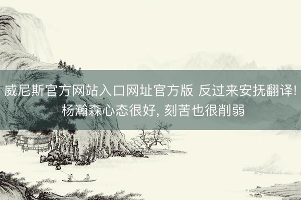 威尼斯官方网站入口网址官方版 反过来安抚翻译! 杨瀚森心态很好, 刻苦也很削弱