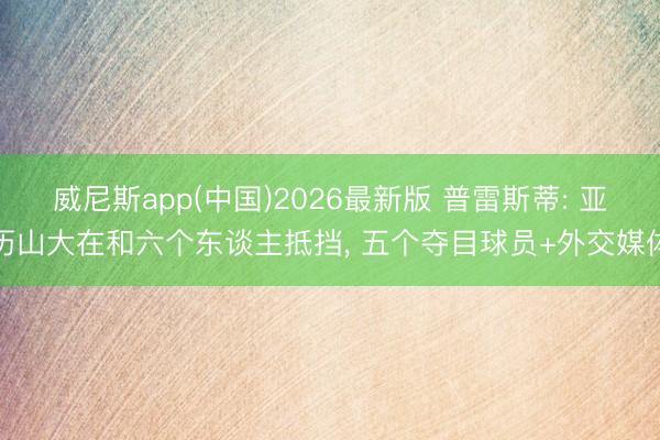 威尼斯app(中国)2026最新版 普雷斯蒂: 亚历山大在和六个东谈主抵挡, 五个夺目球员+外交媒体