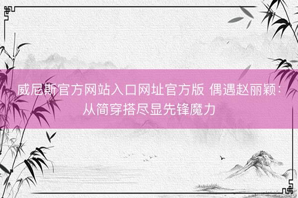 威尼斯官方网站入口网址官方版 偶遇赵丽颖：从简穿搭尽显先锋魔力