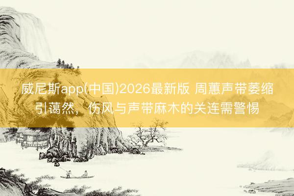 威尼斯app(中国)2026最新版 周蕙声带萎缩引蔼然，伤风与声带麻木的关连需警惕