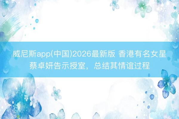 威尼斯app(中国)2026最新版 香港有名女星蔡卓妍告示授室,总结其情谊过程
