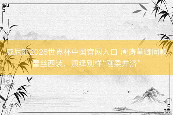 威尼斯2026世界杯中国官网入口 周涛董卿同款蕾丝西装,演绎别样“刚柔并济”