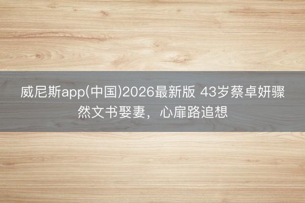 威尼斯app(中国)2026最新版 43岁蔡卓妍骤然文书娶妻，心扉路追想