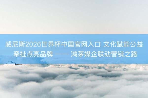 威尼斯2026世界杯中国官网入口 文化赋能公益 牵扯点亮品牌 —— 鸿茅媒企联动营销之路