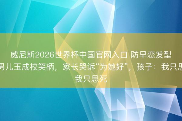 威尼斯2026世界杯中国官网入口 防早恋发型让男儿玉成校笑柄,家长哭诉“为她好”,孩子:我只思死