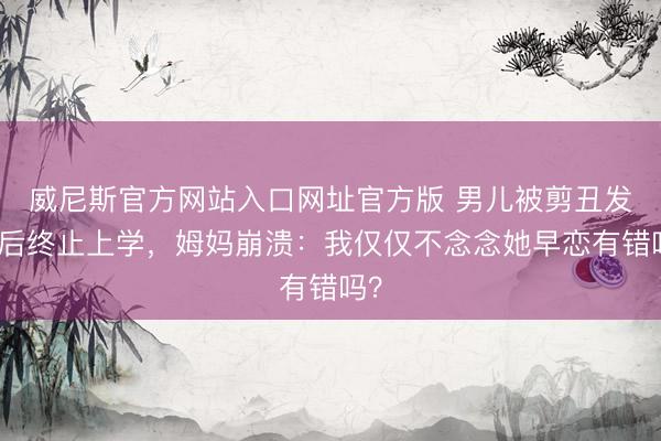 威尼斯官方网站入口网址官方版 男儿被剪丑发型后终止上学，姆妈崩溃：我仅仅不念念她早恋有错吗？