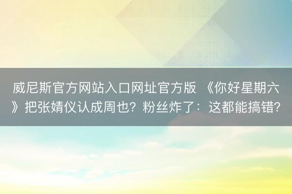 威尼斯官方网站入口网址官方版 《你好星期六》把张婧仪认成周也？粉丝炸了：这都能搞错？