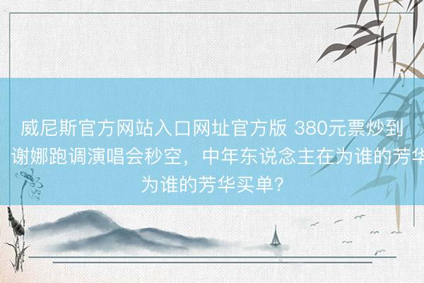 威尼斯官方网站入口网址官方版 380元票炒到5000！谢娜跑调演唱会秒空，中年东说念主在为谁的芳华买单？