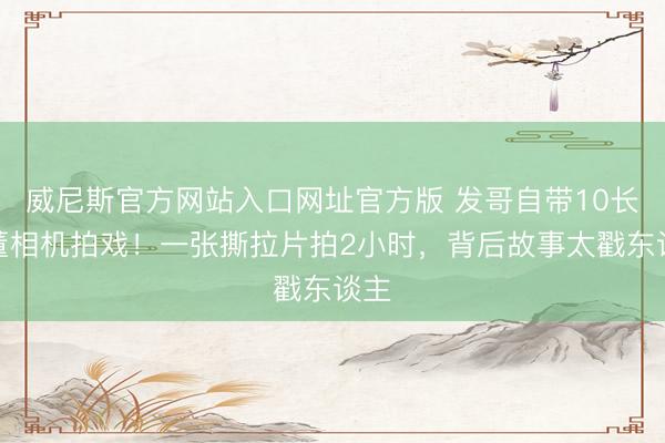 威尼斯官方网站入口网址官方版 发哥自带10长时董相机拍戏！一张撕拉片拍2小时，背后故事太戳东谈主
