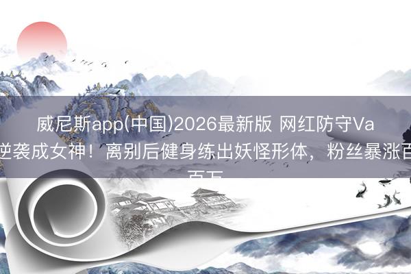 威尼斯app(中国)2026最新版 网红防守Vava逆袭成女神！离别后健身练出妖怪形体，粉丝暴涨百万