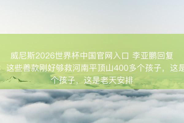 威尼斯2026世界杯中国官网入口 李亚鹏回复筹款争议：这些善款刚好够救河南平顶山400多个孩子，这是老天安排