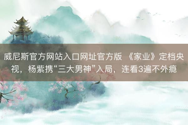 威尼斯官方网站入口网址官方版 《家业》定档央视，杨紫携“三大男神”入局，连看3遍不外瘾
