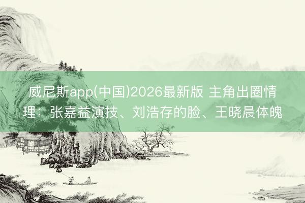 威尼斯app(中国)2026最新版 主角出圈情理：张嘉益演技、刘浩存的脸、王晓晨体魄