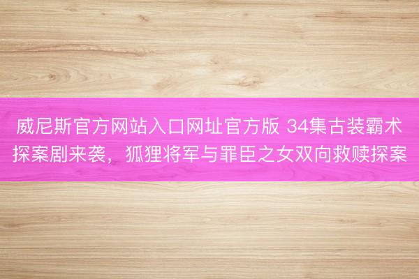 威尼斯官方网站入口网址官方版 34集古装霸术探案剧来袭，狐狸将军与罪臣之女双向救赎探案
