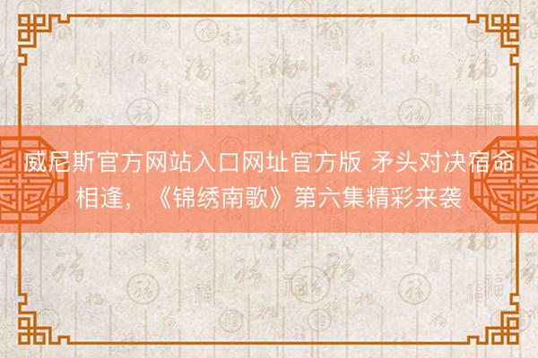 威尼斯官方网站入口网址官方版 矛头对决宿命相逢，《锦绣南歌》第六集精彩来袭