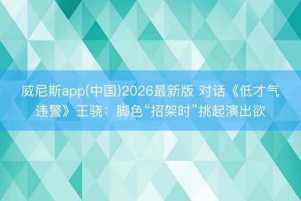 威尼斯app(中国)2026最新版 对话《低才气违警》王骁：脚色“招架时”挑起演出欲