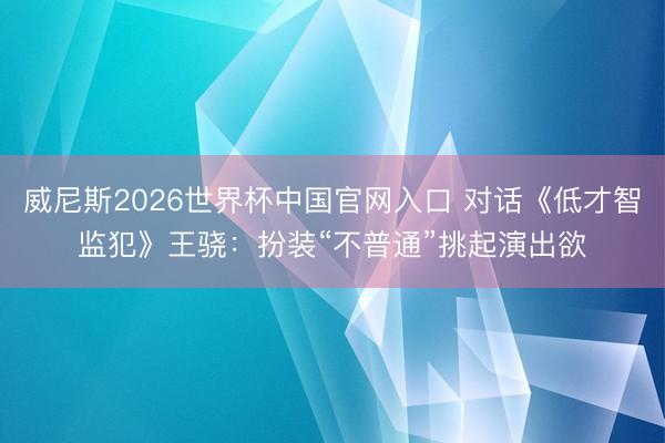 威尼斯2026世界杯中国官网入口 对话《低才智监犯》王骁：扮装“不普通”挑起演出欲
