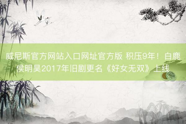 威尼斯官方网站入口网址官方版 积压9年！白鹿侯明昊2017年旧剧更名《好女无双》上线