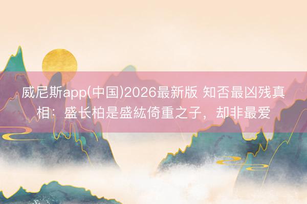 威尼斯app(中国)2026最新版 知否最凶残真相：盛长柏是盛紘倚重之子，却非最爱