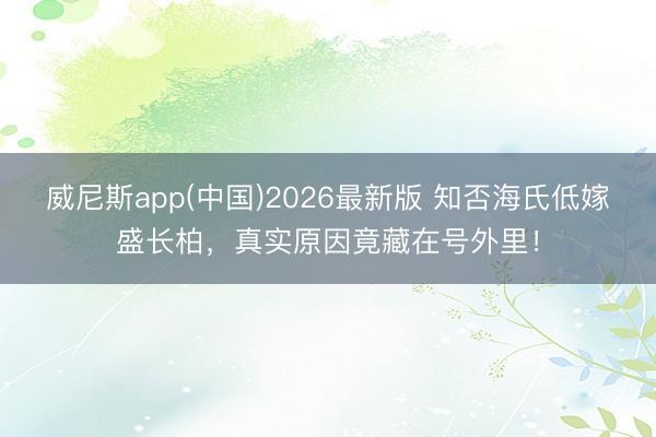 威尼斯app(中国)2026最新版 知否海氏低嫁盛长柏，真实原因竟藏在号外里！
