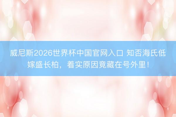 威尼斯2026世界杯中国官网入口 知否海氏低嫁盛长柏，着实原因竟藏在号外里！