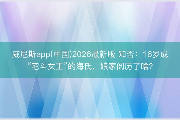 威尼斯app(中国)2026最新版 知否：16岁成“宅斗女王”的海氏，娘家阅历了啥？