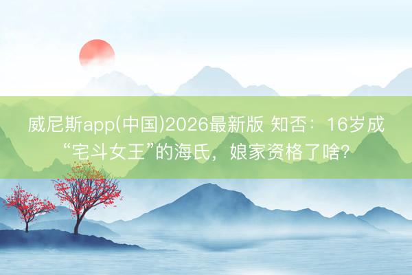 威尼斯app(中国)2026最新版 知否：16岁成“宅斗女王”的海氏，娘家资格了啥？