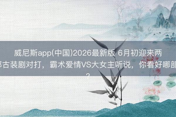 威尼斯app(中国)2026最新版 6月初迎来两部古装剧对打，霸术爱情VS大女主听说，你看好哪部？