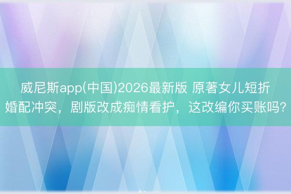 威尼斯app(中国)2026最新版 原著女儿短折婚配冲突，剧版改成痴情看护，这改编你买账吗？