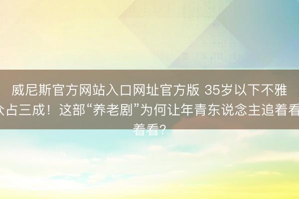威尼斯官方网站入口网址官方版 35岁以下不雅众占三成！这部“养老剧”为何让年青东说念主追着看？