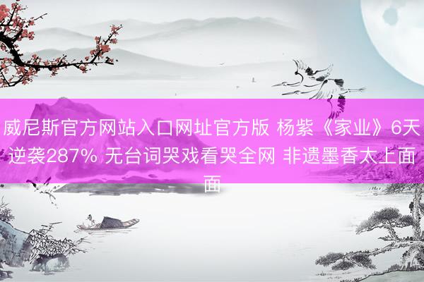 威尼斯官方网站入口网址官方版 杨紫《家业》6天逆袭287% 无台词哭戏看哭全网 非遗墨香太上面