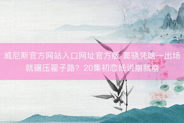 威尼斯官方网站入口网址官方版 窦骁凭啥一出场就碾压翟子路？20集初恋线说崩就崩