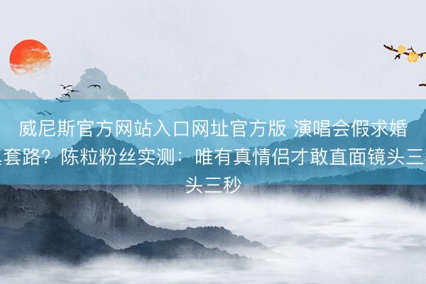 威尼斯官方网站入口网址官方版 演唱会假求婚真套路？陈粒粉丝实测：唯有真情侣才敢直面镜头三秒