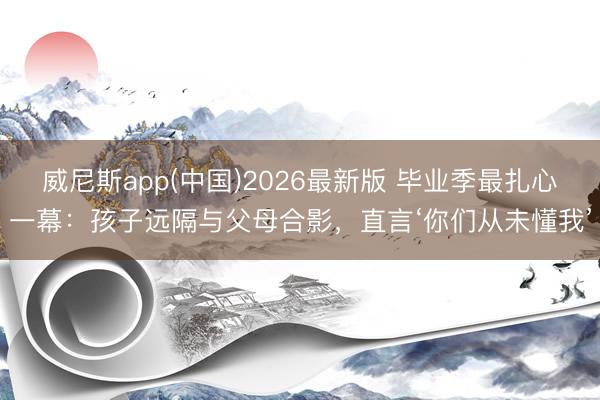 威尼斯app(中国)2026最新版 毕业季最扎心一幕：孩子远隔与父母合影，直言‘你们从未懂我’