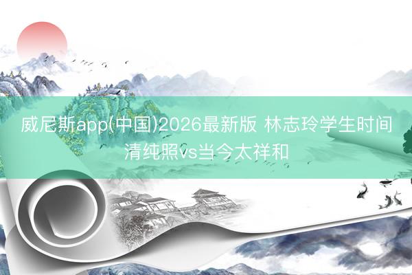 威尼斯app(中国)2026最新版 林志玲学生时间清纯照vs当今太祥和