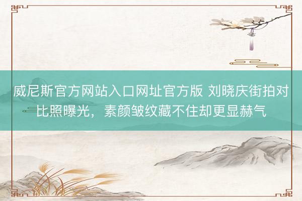 威尼斯官方网站入口网址官方版 刘晓庆街拍对比照曝光，素颜皱纹藏不住却更显赫气