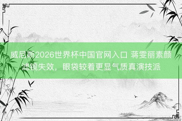 威尼斯2026世界杯中国官网入口 蒋雯丽素颜滤镜失效，眼袋较着更显气质真演技派