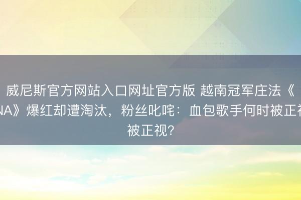 威尼斯官方网站入口网址官方版 越南冠军庄法《DNA》爆红却遭淘汰，粉丝叱咤：血包歌手何时被正视？
