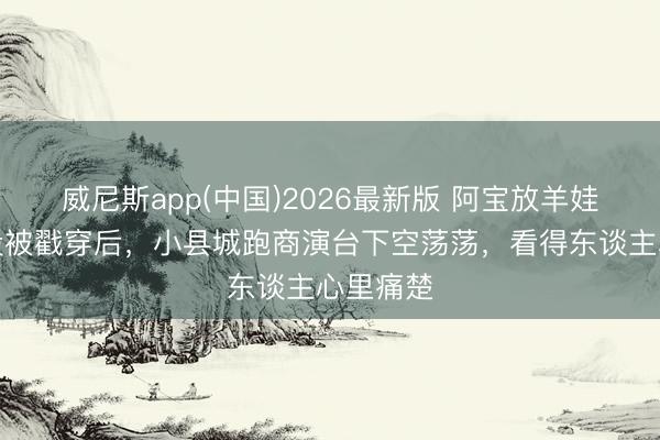 威尼斯app(中国)2026最新版 阿宝放羊娃东谈主设被戳穿后，小县城跑商演台下空荡荡，看得东谈主心里痛楚
