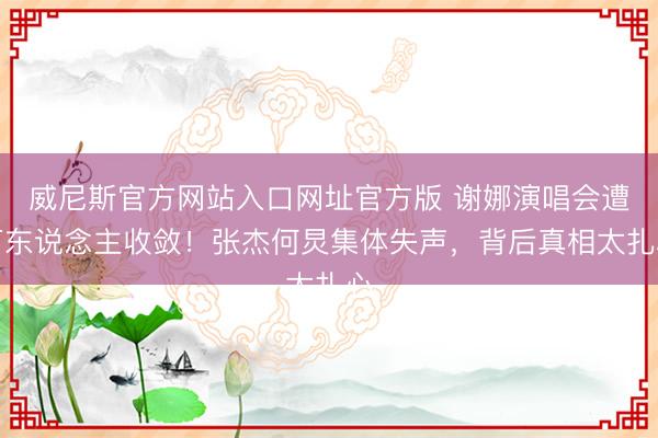 威尼斯官方网站入口网址官方版 谢娜演唱会遭万东说念主收敛！张杰何炅集体失声，背后真相太扎心