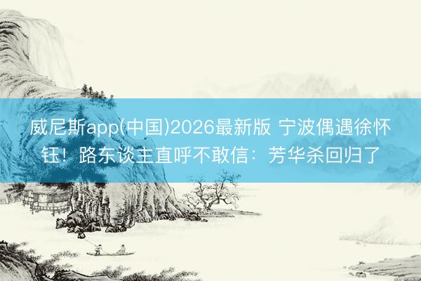 威尼斯app(中国)2026最新版 宁波偶遇徐怀钰！路东谈主直呼不敢信：芳华杀回归了