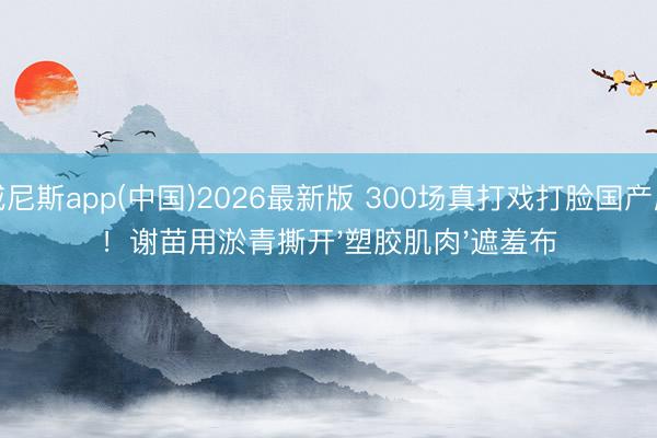 威尼斯app(中国)2026最新版 300场真打戏打脸国产剧！谢苗用淤青撕开'塑胶肌肉'遮羞布