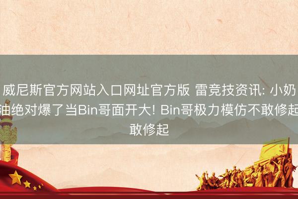 威尼斯官方网站入口网址官方版 雷竞技资讯: 小奶油绝对爆了当Bin哥面开大! Bin哥极力模仿不敢修起
