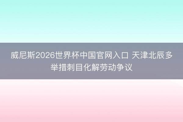 威尼斯2026世界杯中国官网入口 天津北辰多举措刺目化解劳动争议